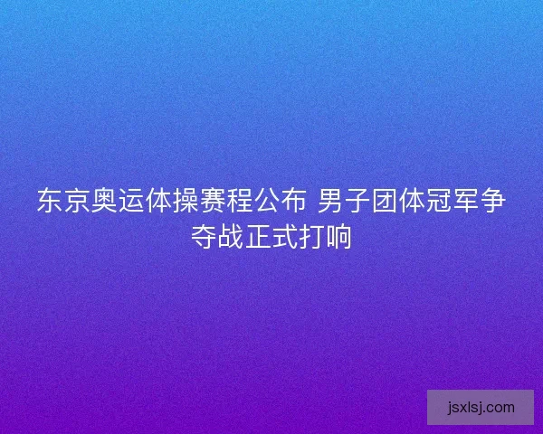东京奥运体操赛程公布 男子团体冠军争夺战正式打响