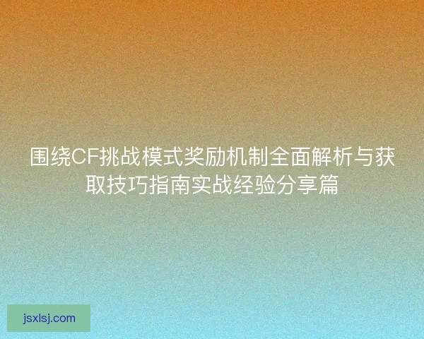 围绕CF挑战模式奖励机制全面解析与获取技巧指南实战经验分享篇