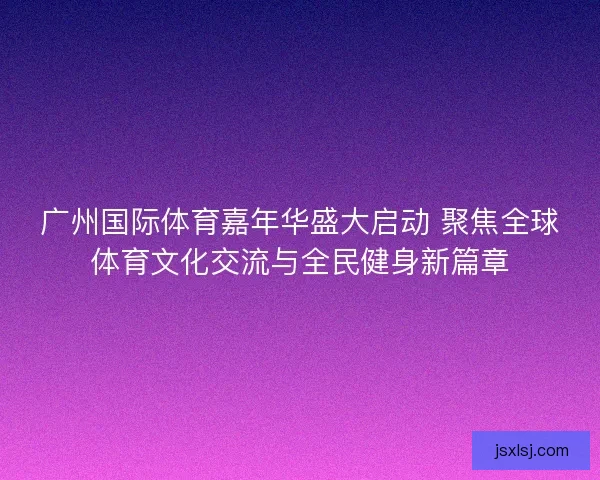 广州国际体育嘉年华盛大启动 聚焦全球体育文化交流与全民健身新篇章