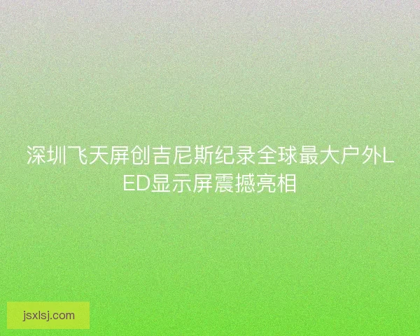 深圳飞天屏创吉尼斯纪录全球最大户外LED显示屏震撼亮相