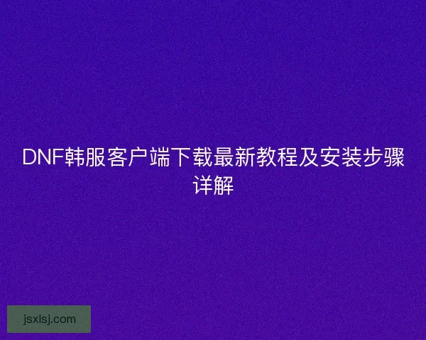 DNF韩服客户端下载最新教程及安装步骤详解
