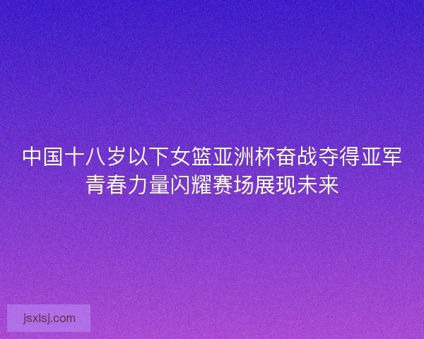 中国十八岁以下女篮亚洲杯奋战夺得亚军青春力量闪耀赛场展现未来
