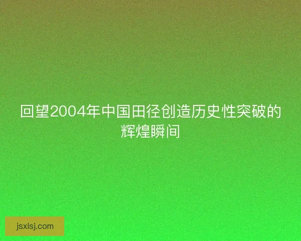 回望2004年中国田径创造历史性突破的辉煌瞬间