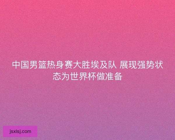 中国男篮热身赛大胜埃及队 展现强势状态为世界杯做准备
