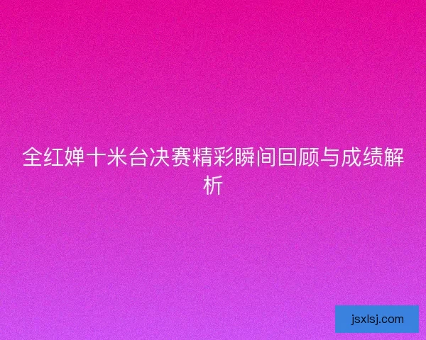 全红婵十米台决赛精彩瞬间回顾与成绩解析