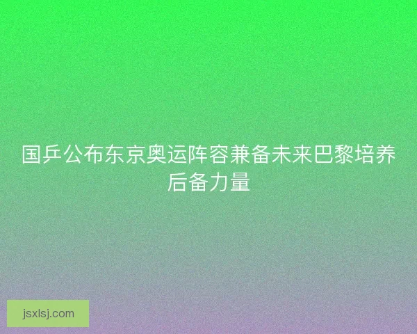 国乒公布东京奥运阵容兼备未来巴黎培养后备力量