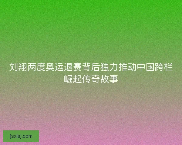 刘翔两度奥运退赛背后独力推动中国跨栏崛起传奇故事
